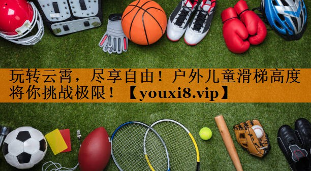 玩转云霄，尽享自由！户外儿童滑梯高度将你挑战极限！