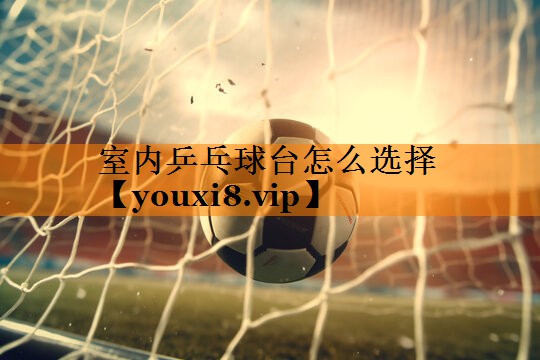 室内乒乓球台怎么选择 室内乒乓球台怎么选择